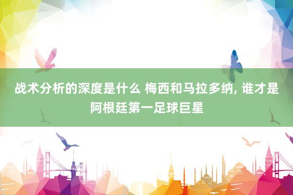 战术分析的深度是什么 梅西和马拉多纳, 谁才是阿根廷第一足球巨星