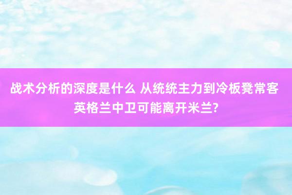 战术分析的深度是什么 从统统主力到冷板凳常客 英格兰中卫可能离开米兰?