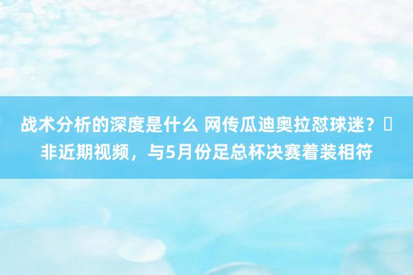 战术分析的深度是什么 网传瓜迪奥拉怼球迷？❌非近期视频，与5月份足总杯决赛着装相符