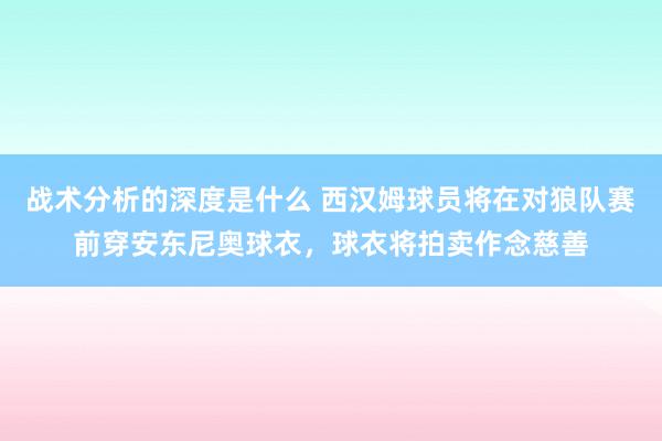 战术分析的深度是什么 西汉姆球员将在对狼队赛前穿安东尼奥球衣，球衣将拍卖作念慈善