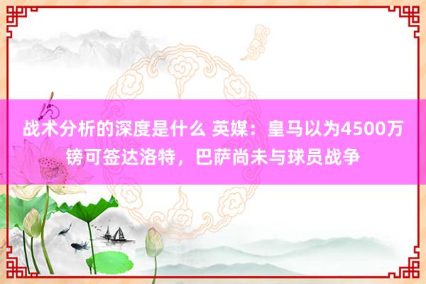 战术分析的深度是什么 英媒：皇马以为4500万镑可签达洛特，巴萨尚未与球员战争