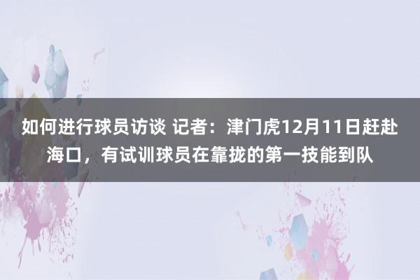 如何进行球员访谈 记者：津门虎12月11日赶赴海口，有试训球员在靠拢的第一技能到队