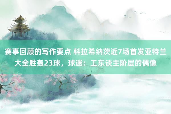 赛事回顾的写作要点 科拉希纳茨近7场首发亚特兰大全胜轰23球，球迷：工东谈主阶层的偶像