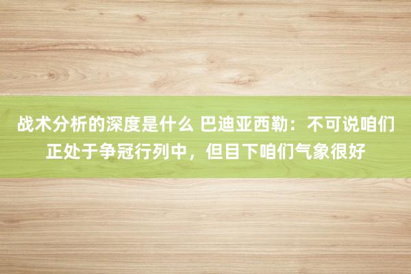 战术分析的深度是什么 巴迪亚西勒：不可说咱们正处于争冠行列中，但目下咱们气象很好