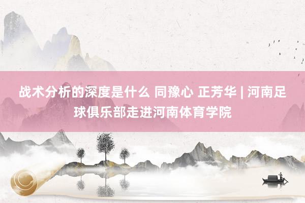 战术分析的深度是什么 同豫心 正芳华 | 河南足球俱乐部走进河南体育学院