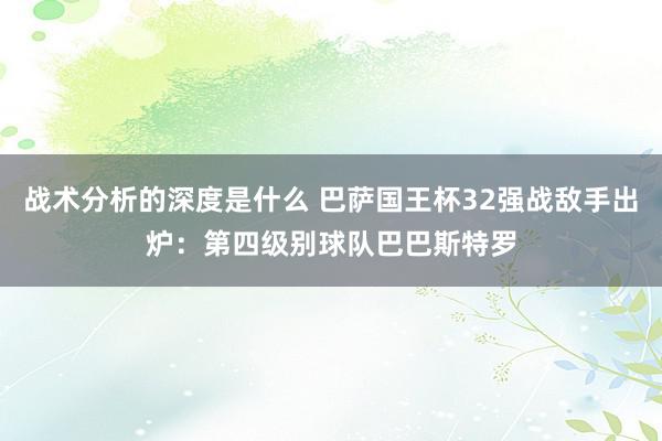 战术分析的深度是什么 巴萨国王杯32强战敌手出炉：第四级别球队巴巴斯特罗