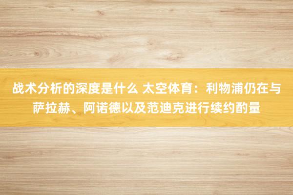 战术分析的深度是什么 太空体育：利物浦仍在与萨拉赫、阿诺德以及范迪克进行续约酌量