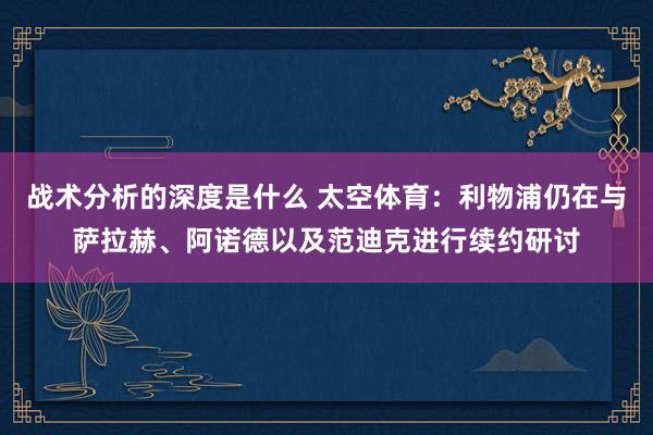 战术分析的深度是什么 太空体育：利物浦仍在与萨拉赫、阿诺德以及范迪克进行续约研讨