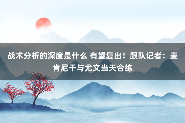 战术分析的深度是什么 有望复出！跟队记者：麦肯尼干与尤文当天合练