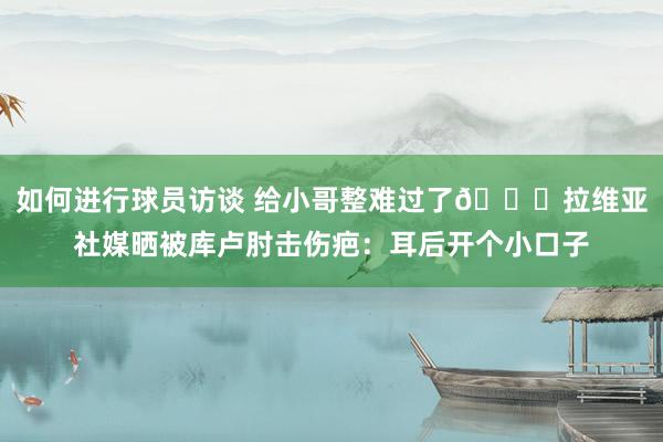 如何进行球员访谈 给小哥整难过了😅拉维亚社媒晒被库卢肘击伤疤：耳后开个小口子