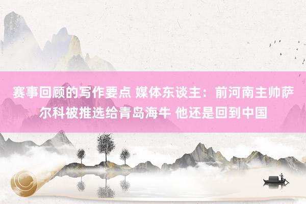 赛事回顾的写作要点 媒体东谈主：前河南主帅萨尔科被推选给青岛海牛 他还是回到中国