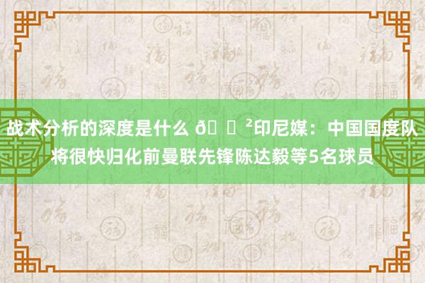 战术分析的深度是什么 😲印尼媒：中国国度队将很快归化前曼联先锋陈达毅等5名球员