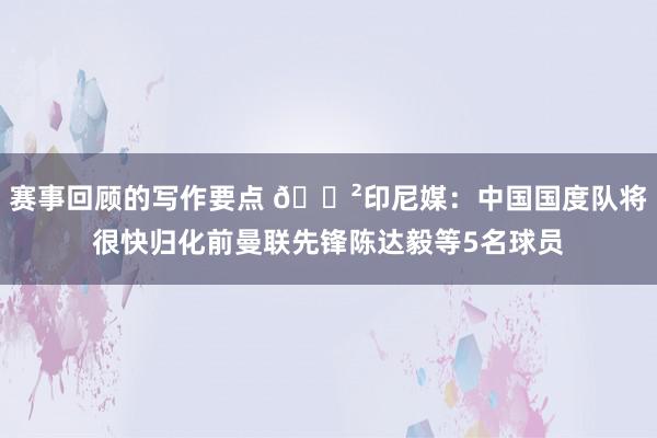 赛事回顾的写作要点 😲印尼媒：中国国度队将很快归化前曼联先锋陈达毅等5名球员