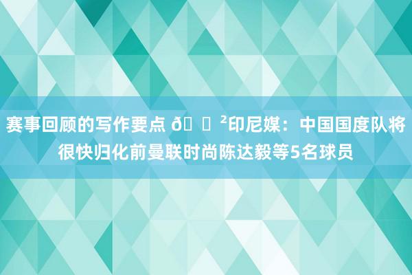 赛事回顾的写作要点 😲印尼媒：中国国度队将很快归化前曼联时尚陈达毅等5名球员