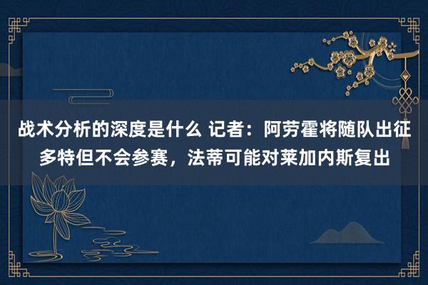 战术分析的深度是什么 记者：阿劳霍将随队出征多特但不会参赛，法蒂可能对莱加内斯复出