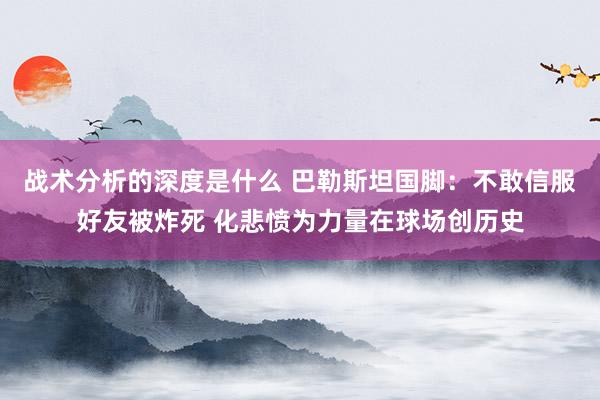 战术分析的深度是什么 巴勒斯坦国脚：不敢信服好友被炸死 化悲愤为力量在球场创历史