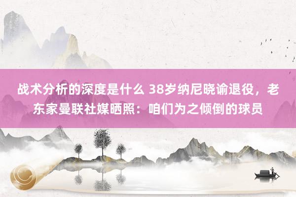 战术分析的深度是什么 38岁纳尼晓谕退役，老东家曼联社媒晒照：咱们为之倾倒的球员