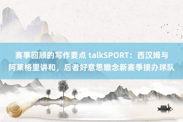 赛事回顾的写作要点 talkSPORT：西汉姆与阿莱格里讲和，后者好意思瞻念新赛季接办球队