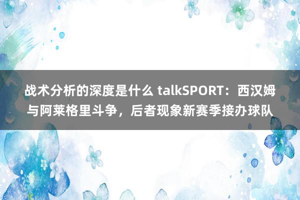 战术分析的深度是什么 talkSPORT：西汉姆与阿莱格里斗争，后者现象新赛季接办球队