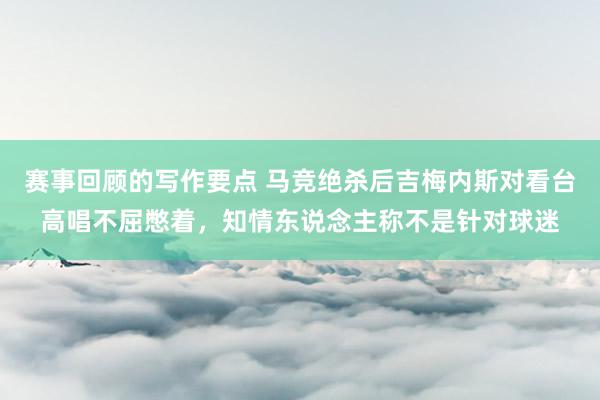 赛事回顾的写作要点 马竞绝杀后吉梅内斯对看台高唱不屈憋着，知情东说念主称不是针对球迷