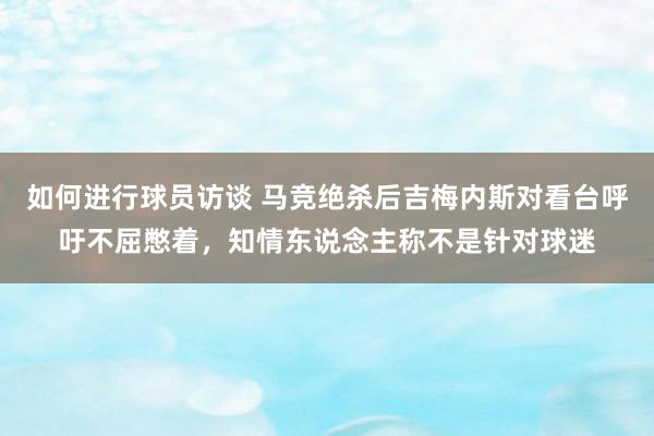 如何进行球员访谈 马竞绝杀后吉梅内斯对看台呼吁不屈憋着，知情东说念主称不是针对球迷