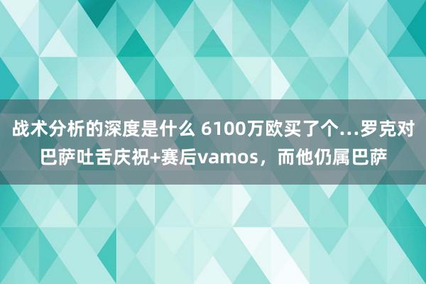 战术分析的深度是什么 6100万欧买了个…罗克对巴萨吐舌庆祝+赛后vamos，而他仍属巴萨