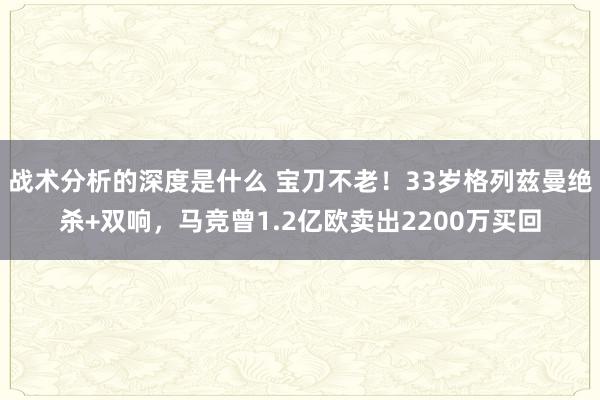 战术分析的深度是什么 宝刀不老！33岁格列兹曼绝杀+双响，马竞曾1.2亿欧卖出2200万买回