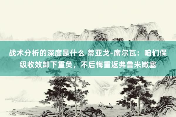 战术分析的深度是什么 蒂亚戈-席尔瓦：咱们保级收效卸下重负，不后悔重返弗鲁米嫩塞