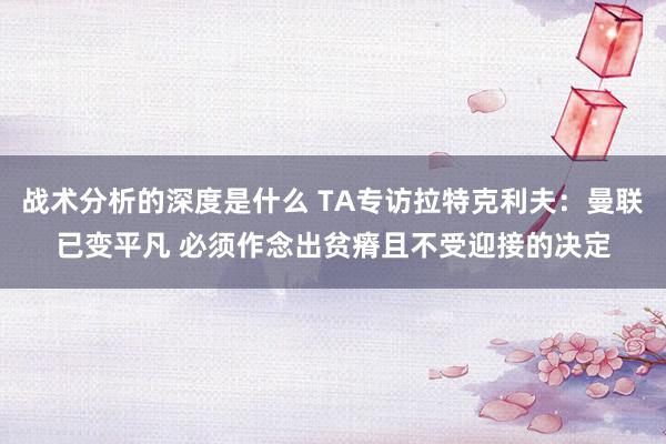 战术分析的深度是什么 TA专访拉特克利夫：曼联已变平凡 必须作念出贫瘠且不受迎接的决定