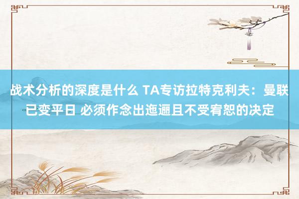 战术分析的深度是什么 TA专访拉特克利夫：曼联已变平日 必须作念出迤逦且不受宥恕的决定