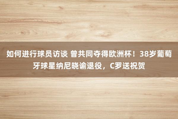 如何进行球员访谈 曾共同夺得欧洲杯！38岁葡萄牙球星纳尼晓谕退役，C罗送祝贺