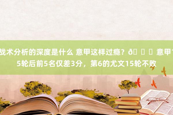 战术分析的深度是什么 意甲这样过瘾？😏意甲15轮后前5名仅差3分，第6的尤文15轮不败