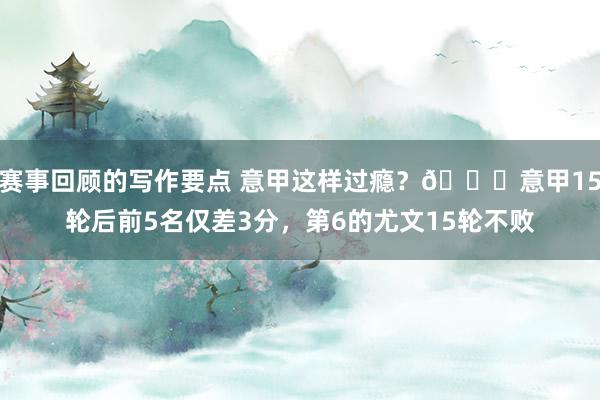 赛事回顾的写作要点 意甲这样过瘾？😏意甲15轮后前5名仅差3分，第6的尤文15轮不败