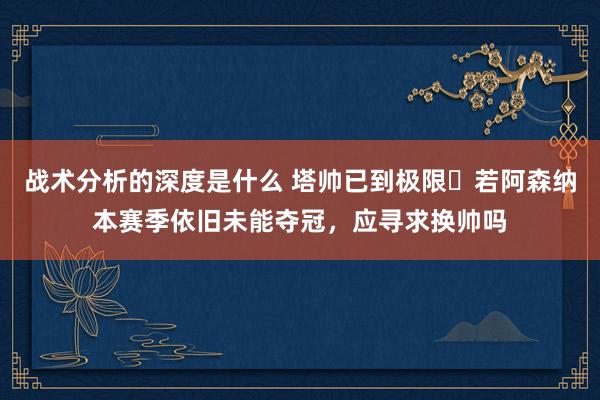 战术分析的深度是什么 塔帅已到极限❓若阿森纳本赛季依旧未能夺冠，应寻求换帅吗