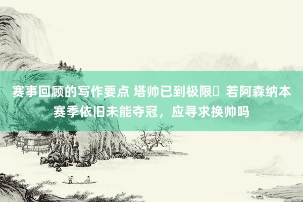 赛事回顾的写作要点 塔帅已到极限❓若阿森纳本赛季依旧未能夺冠，应寻求换帅吗