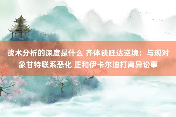 战术分析的深度是什么 齐体谈旺达逆境：与现对象甘特联系恶化 正和伊卡尔迪打离异讼事