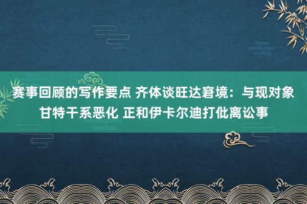 赛事回顾的写作要点 齐体谈旺达窘境：与现对象甘特干系恶化 正和伊卡尔迪打仳离讼事