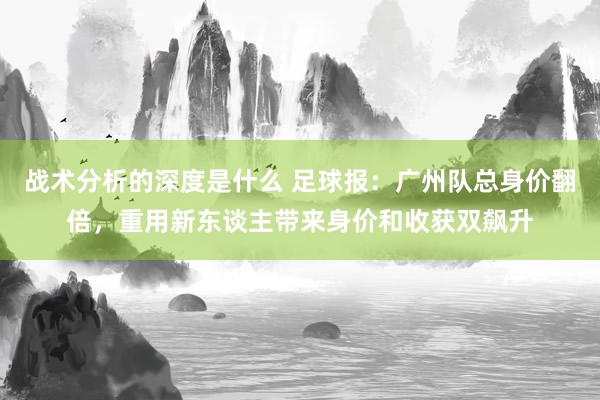 战术分析的深度是什么 足球报：广州队总身价翻倍，重用新东谈主带来身价和收获双飙升