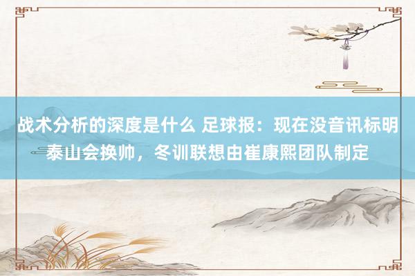 战术分析的深度是什么 足球报：现在没音讯标明泰山会换帅，冬训联想由崔康熙团队制定