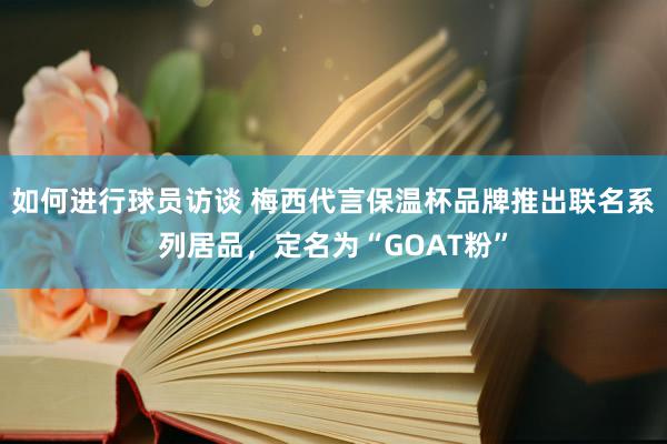 如何进行球员访谈 梅西代言保温杯品牌推出联名系列居品，定名为“GOAT粉”