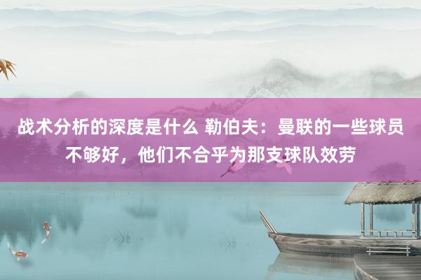 战术分析的深度是什么 勒伯夫：曼联的一些球员不够好，他们不合乎为那支球队效劳