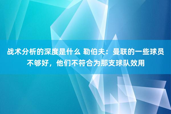 战术分析的深度是什么 勒伯夫：曼联的一些球员不够好，他们不符合为那支球队效用