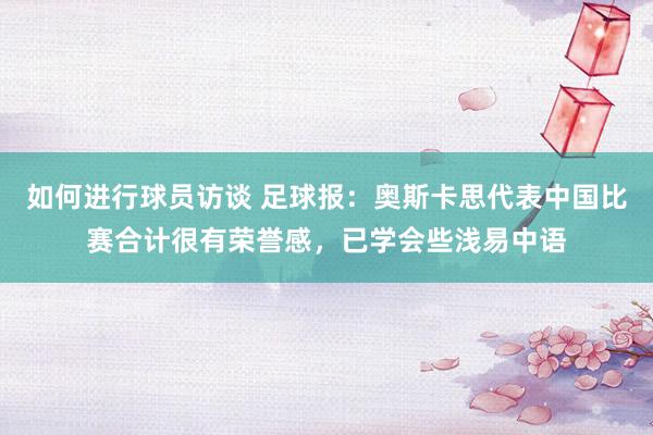 如何进行球员访谈 足球报：奥斯卡思代表中国比赛合计很有荣誉感，已学会些浅易中语