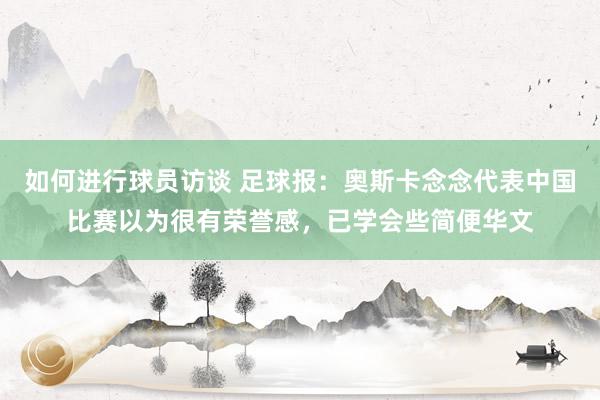 如何进行球员访谈 足球报：奥斯卡念念代表中国比赛以为很有荣誉感，已学会些简便华文