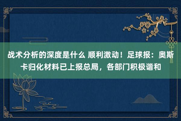 战术分析的深度是什么 顺利激动！足球报：奥斯卡归化材料已上报总局，各部门积极谐和