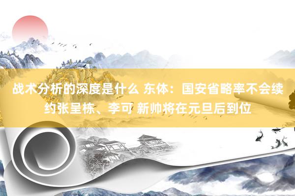 战术分析的深度是什么 东体：国安省略率不会续约张呈栋、李可 新帅将在元旦后到位