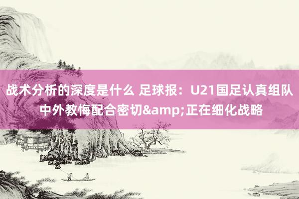 战术分析的深度是什么 足球报：U21国足认真组队 中外教悔配合密切&正在细化战略