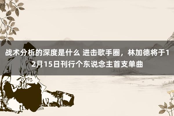 战术分析的深度是什么 进击歌手圈，林加德将于12月15日刊行个东说念主首支单曲