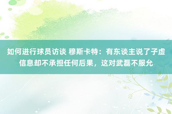 如何进行球员访谈 穆斯卡特：有东谈主说了子虚信息却不承担任何后果，这对武磊不服允