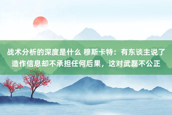 战术分析的深度是什么 穆斯卡特：有东谈主说了造作信息却不承担任何后果，这对武磊不公正